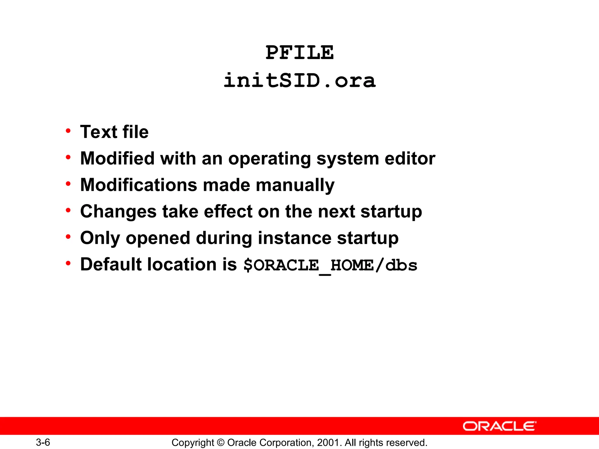 3-6 Copyright © Oracle Corporation, 2001. All rights reserved.
PFILE
initSID.ora
• Text file
• Modified with an operating system editor
• Modifications made manually
• Changes take effect on the next startup
• Only opened during instance startup
• Default location is $ORACLE_HOME/dbs
 