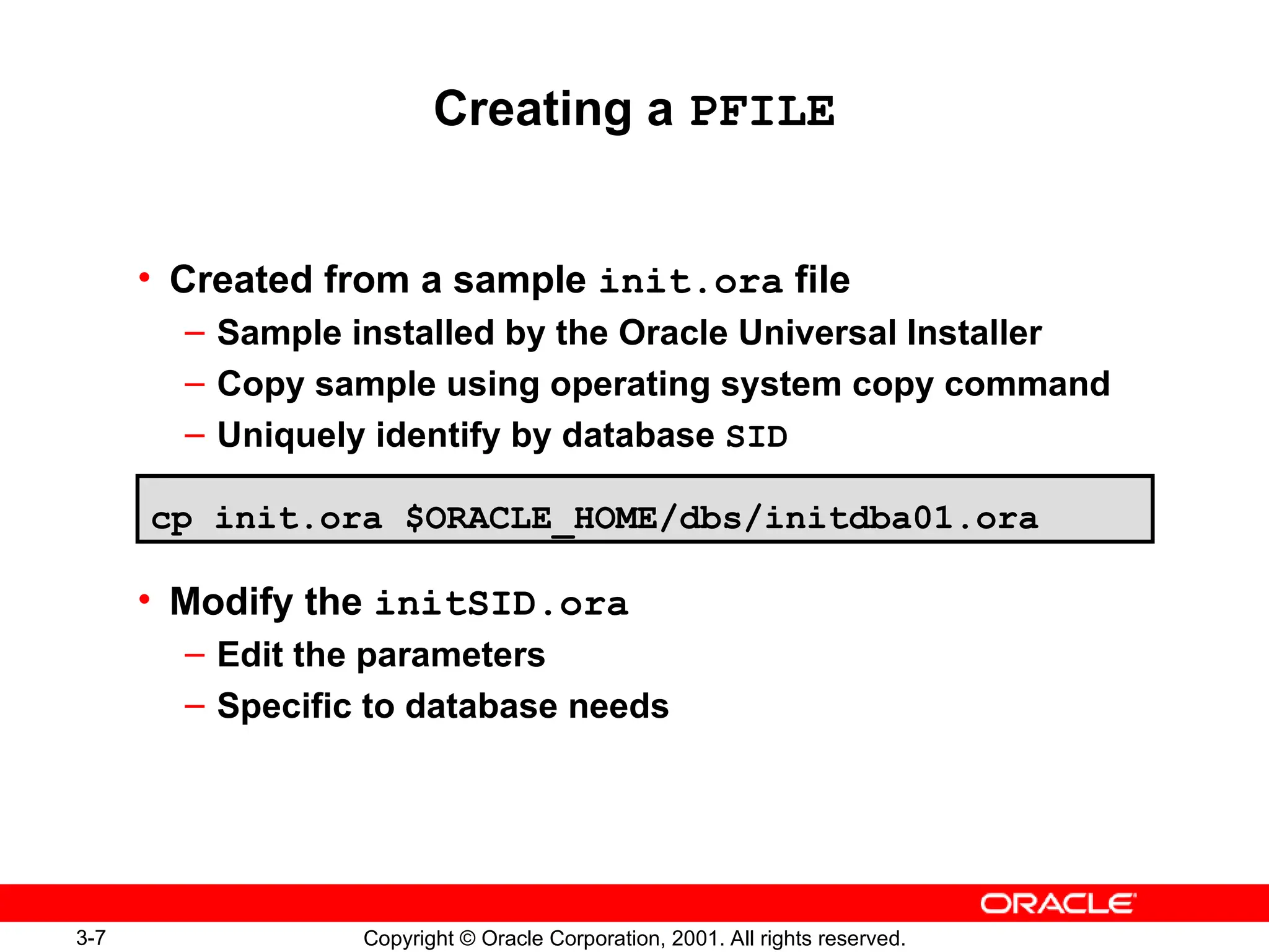 3-7 Copyright © Oracle Corporation, 2001. All rights reserved.
Creating a PFILE
• Created from a sample init.ora file
– Sample installed by the Oracle Universal Installer
– Copy sample using operating system copy command
– Uniquely identify by database SID
• Modify the initSID.ora
– Edit the parameters
– Specific to database needs
cp init.ora $ORACLE_HOME/dbs/initdba01.ora
 