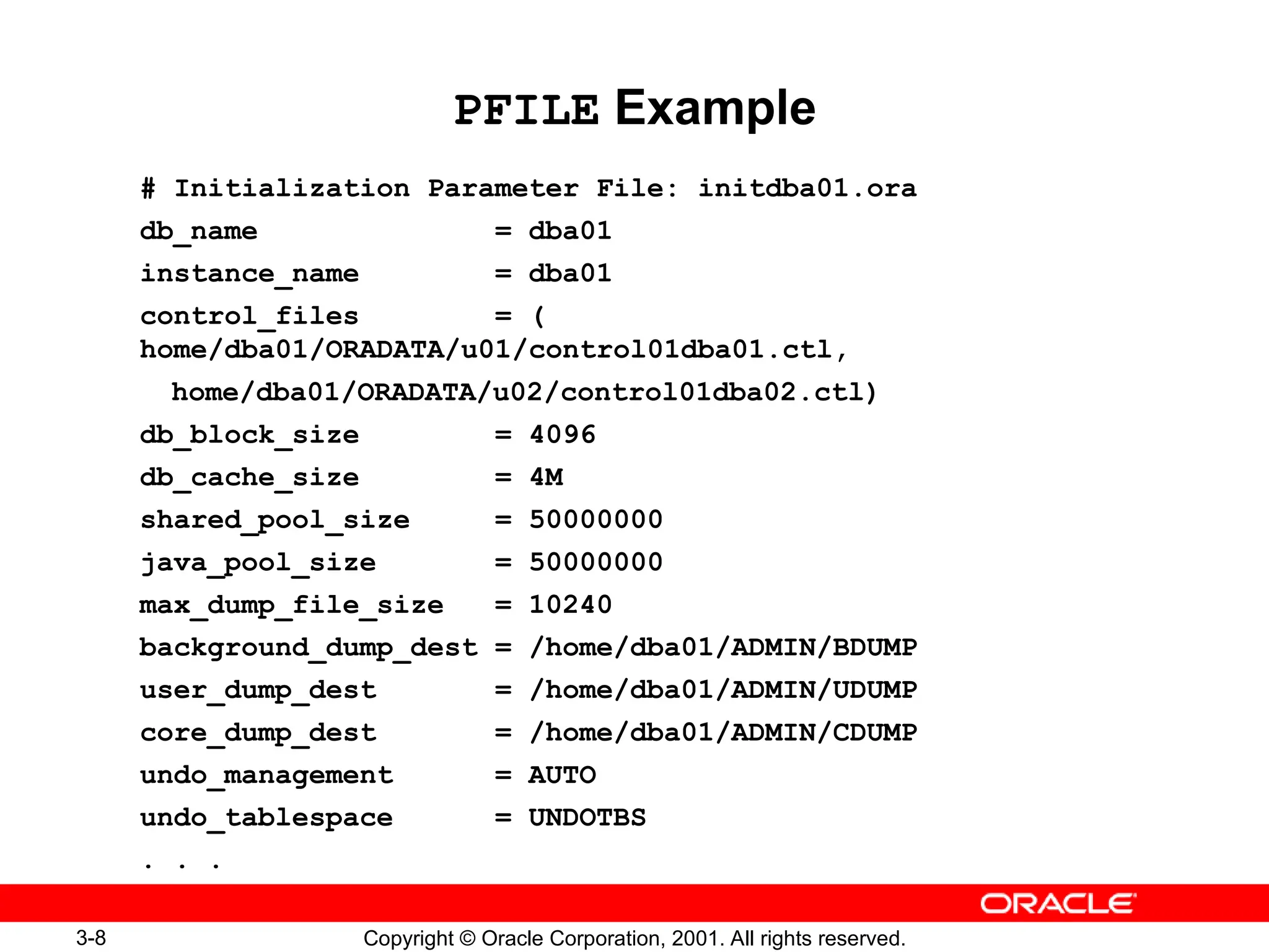 3-8 Copyright © Oracle Corporation, 2001. All rights reserved.
PFILE Example
# Initialization Parameter File: initdba01.ora
db_name = dba01
instance_name = dba01
control_files = (
home/dba01/ORADATA/u01/control01dba01.ctl,
home/dba01/ORADATA/u02/control01dba02.ctl)
db_block_size = 4096
db_cache_size = 4M
shared_pool_size = 50000000
java_pool_size = 50000000
max_dump_file_size = 10240
background_dump_dest = /home/dba01/ADMIN/BDUMP
user_dump_dest = /home/dba01/ADMIN/UDUMP
core_dump_dest = /home/dba01/ADMIN/CDUMP
undo_management = AUTO
undo_tablespace = UNDOTBS
. . .
 