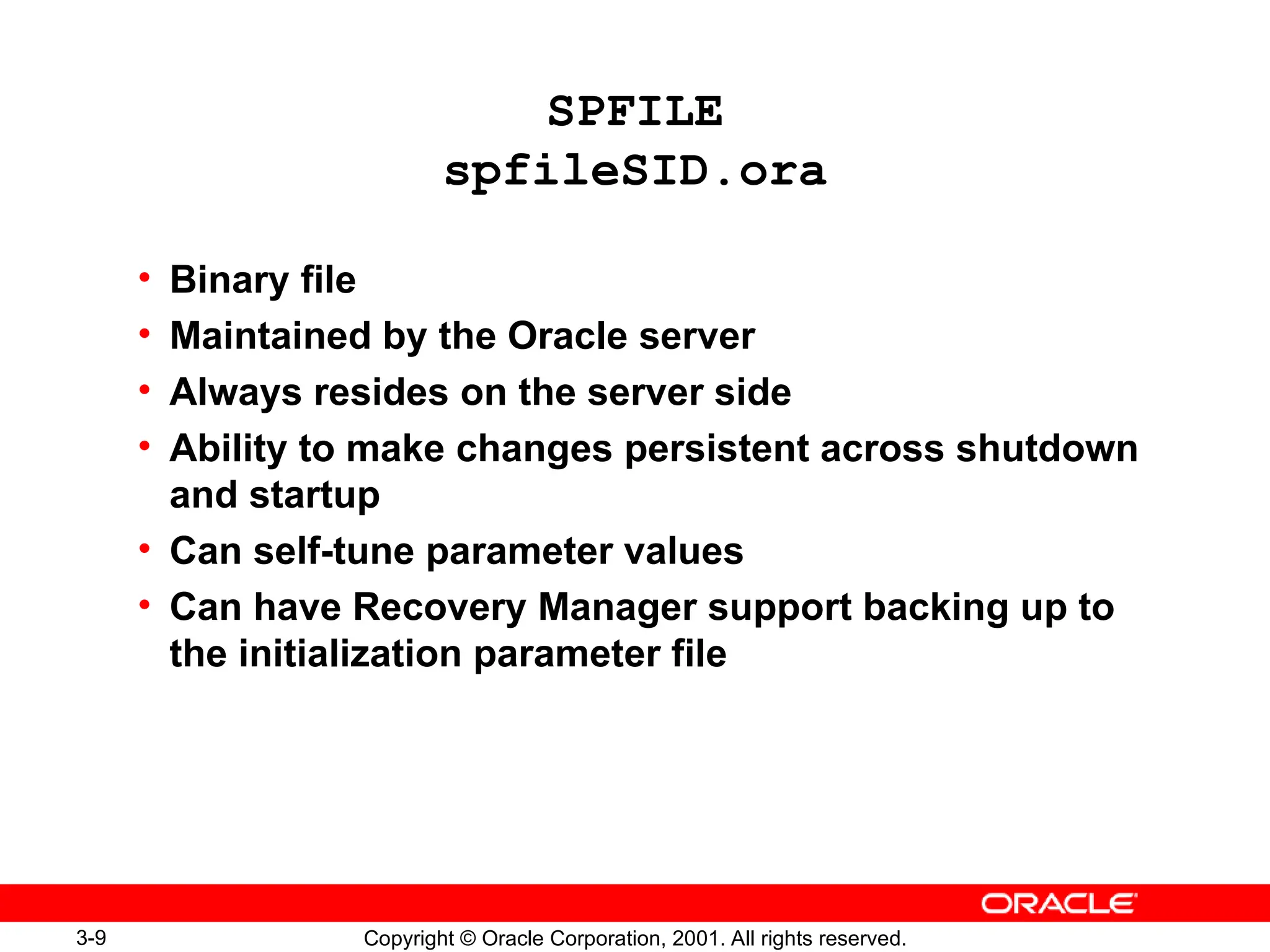 3-9 Copyright © Oracle Corporation, 2001. All rights reserved.
SPFILE
spfileSID.ora
• Binary file
• Maintained by the Oracle server
• Always resides on the server side
• Ability to make changes persistent across shutdown
and startup
• Can self-tune parameter values
• Can have Recovery Manager support backing up to
the initialization parameter file
 