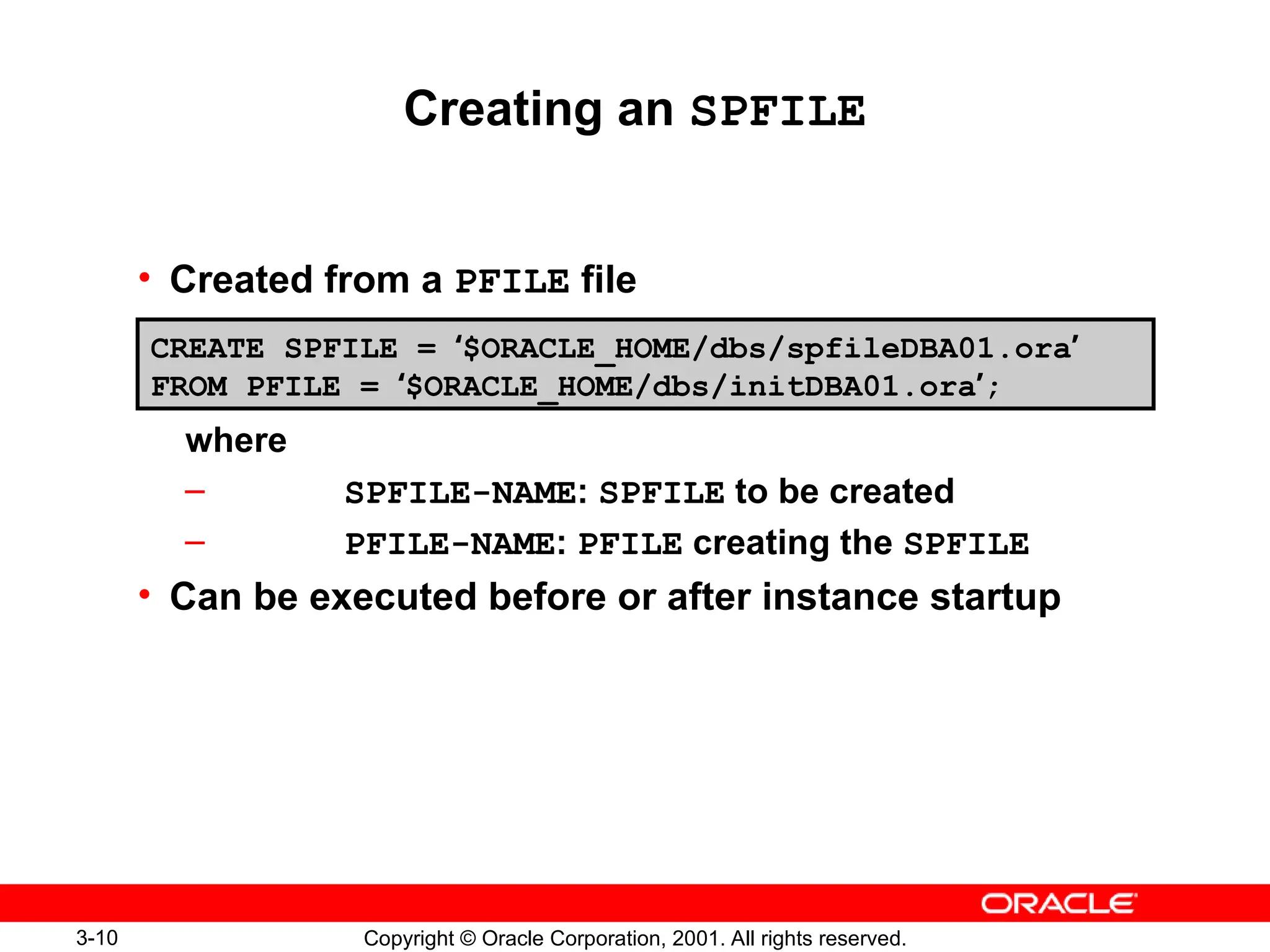 3-10 Copyright © Oracle Corporation, 2001. All rights reserved.
Creating an SPFILE
• Created from a PFILE file
where
– SPFILE-NAME: SPFILE to be created
– PFILE-NAME: PFILE creating the SPFILE
• Can be executed before or after instance startup
CREATE SPFILE = ‘$ORACLE_HOME/dbs/spfileDBA01.ora’
FROM PFILE = ‘$ORACLE_HOME/dbs/initDBA01.ora’;
 