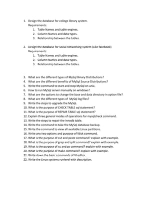 1. Design the database for college library system.  
Requirements: 
1. Table Names and table engines. 
2. Column Names and data types. 
3. Relationship between the tables. 
 
2. Design the database for social networking system (Like facebook) 
Requirements: 
1. Table Names and table engines. 
2. Column Names and data types. 
3. Relationship between the tables. 
 
 
3. What are the different types of MySql Binary Distributions? 
4. What are the different benefits of MySql Source Distributions? 
5. Write the command to start and stop MySql on unix. 
6. How to run MySql server manually on windows? 
7. What are the options to change the base and data directory in option file? 
8. What are the different types of  MySql log files? 
9. Write the steps to upgrade the MySql. 
10. What is the purpose of CHECK TABLE sql statement? 
11. What is the purpose of REPAIR TABLE sql statement? 
12. Explain three general modes of operations for mysqlcheck command. 
13. Write the steps to repair the innodb table. 
14. Write the command to take the MySql database backup. 
15. Write the command to view all available Linux partitions. 
16. Write any two options and purpose of fdisk command. 
17. What is the purpose of cut and paste command? explain with example. 
18. What is the purpose of grep and split command? explain with example. 
19. What is the purpose of su and ps command? explain with example. 
20. What is the purpose of make command? explain with example. 
21. Write down the basic commands of VI editor. 
22. Write the Linux systems runlevel with description. 
 
 