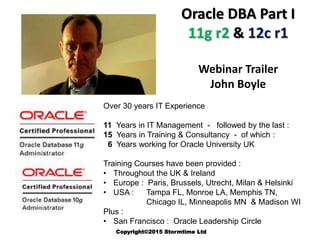 Oracle DBA Part I
11g r2 & 12c r1
Webinar Trailer
John Boyle
Over 30 years IT Experience
11 Years in IT Management - followed by the last :
15 Years in Training & Consultancy - of which :
6 Years working for Oracle University UK
Training Courses have been provided :
• Throughout the UK & Ireland
• Europe : Paris, Brussels, Utrecht, Milan & Helsinki
• USA : Tampa FL, Monroe LA, Memphis TN,
Chicago IL, Minneapolis MN & Madison WI
Plus :
• San Francisco : Oracle Leadership Circle
Copyright©2015 Stormtime Ltd
 
