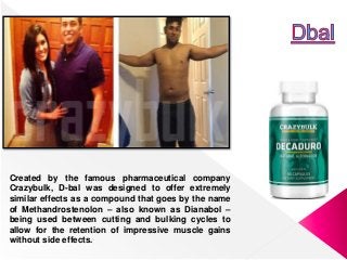 Created by the famous pharmaceutical company
Crazybulk, D-bal was designed to offer extremely
similar effects as a compound that goes by the name
of Methandrostenolon – also known as Dianabol –
being used between cutting and bulking cycles to
allow for the retention of impressive muscle gains
without side effects.
 