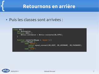 {                 Retournons en arrière

    Puis les classes sont arrivées :

       class BDD {
           var $connexion;
           function BDD() {
               $this->connexion = $this->connecte(DB_TYPE);
           }

            function connecte($type = 'mysql') {
                switch($type) {
                    case 'mysql':
                        return mysql_connect(DB_HOST, DB_USERNAME, DB_PASSWORD);
                        break;
                    case 'oci8':
                        //...




    30/03/2011                          Mickaël Perraud                            7
 