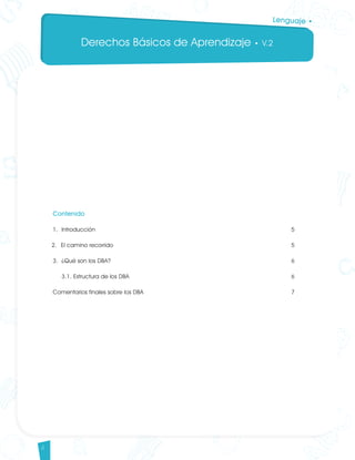 Derechos Básicos de Aprendizaje • V.2
4
Lenguaje •
Contenido
1. 	Introducción										 5
2. 	El camino recorrido									 5
3. 	¿Qué son los DBA?									 6
	 3.1. Estructura de los DBA								 6
Comentarios finales sobre los DBA								 7
Lenguaje DBA_Final.indd 4 12/10/16 3:32 p.m.
 