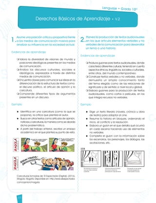 Derechos Básicos de Aprendizaje • V.2
44
1.
Asume una posición crítica y propositiva frente
a los medios de comunicación masiva para
analizar su influencia en la sociedad actual.
Evidencias de aprendizaje
m	Valora la diversidad de visiones de mundo y
posiciones ideológicas presentes en los medios
de comunicación.
m	Analiza los discursos culturales, sociales e
ideológicos, expresados a través de distintos
medios de comunicación.
m	Encuentra claves para comunicar sus ideas en la
diferenciación de la estructura de textos como:
el discurso político, el artículo de opinión y la
caricatura.
m	Comprende diferentes tipos de argumentos
presentes en un discurso.
	
Ejemplo
u 	Identifica en una caricatura (como la que se
propone), la crítica que plantea el autor.
u 	Busca en otros textos como artículos de opinión,
noticias y caricaturas, la manera como se aborda
dicha problemática.
u 	A partir del trabajo anterior, escribe un ensayo
académico en el que plantea su punto de vista.
Caricaturas tomadas de: El Espectador [Digital]. (2016).
Magola. Bogotá. Disponible en: http://www.elespectador.
com/opinion/magola
2.
Planea la producción de textos audiovisuales
en los que articula elementos verbales y no
verbales de la comunicación para desarrollar
un tema o una historia.
Evidencias de aprendizaje
m	Produce guiones para textos audiovisuales, donde
caracteriza diferentes culturas, teniendo en cuenta
aspectos étnicos, lingüísticos, sociales y culturales,
entre otros, del mundo contemporáneo.
m	Construye textos verbales y no verbales, donde
demuestra un amplio conocimiento tanto
del tema elegido como de las relaciones de
significado y de sentido a nivel local y global.
m	Elabora guiones para la producción de textos
audiovisuales, como cortos o películas, en los
que integra recursos no verbales.
Ejemplo
u 	Elige un texto literario (novela, crónica u obra
de teatro) para adaptar al cine.
u 	Resume la historia en bloques, ordenando el
inicio, el conflicto y la resolución.
u 	Elabora un guion en el que detalla qué ocurrirá
en cada escena haciendo uso de elementos
no verbales.
u 	Completa el guion con la información sobre
los escenarios, los personajes, los diálogos, las
acotaciones, etc.
Lenguaje • Grado 10º
Lenguaje DBA_Final.indd 44 12/10/16 3:33 p.m.
 