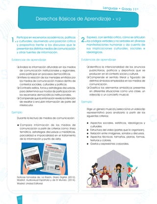Derechos Básicos de Aprendizaje • V.2
48
1.
Participa en escenarios académicos, políticos
y culturales; asumiendo una posición crítica
y propositiva frente a los discursos que le
presentan los distintos medios de comunicación
y otras fuentes de información.
Evidencias de aprendizaje
m	Analiza la información difundida en los medios
de comunicación institucionales y regionales,
para participar en procesos democráticos.
m	Infiere la relación de los mensajes emitidos por
los medios de comunicación masiva dentro de
contextos sociales, culturales y políticos.
m	Contrasta estilos, tonos y estrategias discursivas,
para determinar sus modos de participación en
los escenarios democráticos institucionales.
m	Comprende que la entonación revela la intención
de resaltar o encubrir información de parte del
interlocutor.
Ejemplo
Durante la lectura de medios de comunicación:
u	Compara información de los medios de
comunicación a partir de criterios como: línea
temática, estrategias discursivas y mediáticas,
parcialidad e imparcialidad en el tratamiento
de la información y punto de vista.
Noticias tomadas de: La Razón, Diario Digital. (2012).
Madrid: Audiovisual Española y de El Mundo. (2014).
Madrid: Unidad Editorial.
2.
Expresa, con sentido crítico, cómo se articulan
los códigos verbales y no verbales en diversas
manifestaciones humanas y da cuenta de
sus implicaciones culturales, sociales e
ideológicas.
Evidencias de aprendizaje
m	Identifica la intencionalidad de los anuncios
publicitarios, políticos y deportivos que se
producen en el contexto social y cultural.
m	Comprende el sentido literal y figurado de
distintos símbolos empleados en los medios de
comunicación.
m	Clasifica los elementos simbólicos presentes
en diferentes situaciones como una clase, un
videoclip o un concierto musical.
Ejemplo
Elige un género musical y selecciona un videoclip
representativo para analizarlo a partir de los
siguientes criterios:
u	 Aspectos sociales, estéticos, ideológicos y
culturales.
u	 Estructura del video (partes que lo organizan).
u	 Relación entre imágenes, sonidos y discursos.
u	 Aspectos técnicos: tamaños, planos, formas,
texturas y colores.
u	 Gestos y expresiones corporales.
Lenguaje • Grado 11º
Lenguaje DBA_Final.indd 48 12/10/16 3:34 p.m.
 