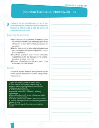 Derechos Básicos de Aprendizaje • V.2
52
8.
Produce textos académicos a partir de
procedimientos sistemáticos de corrección
lingüística, atendiendo al tipo de texto y al
contexto comunicativo.
Evidencias de aprendizaje
m	Evalúa la adecuación del texto en relación con su
rol como enunciatario, las estrategias discursivas
utilizadas y la visión de mundo que proyecta en
su escrito.
m	Evalúa el seguimiento de un plan textual y el uso
de la lengua en textos propios y producidos por
sus compañeros.
m	Construye párrafos que tienen funciones
específicas dentro del discurso como ampliar,
introducir, sintetizar y concluir.
m	Emplea diferentes tipos de argumento para
sustentar sus puntos de vista.
Ejemplo
Escribe un ensayo sobre un tema polémico y de
interés común; teniendo en cuenta las siguientes
indicaciones:
Lenguaje • Grado 11º
Lenguaje DBA_Final.indd 52 12/10/16 3:34 p.m.
 