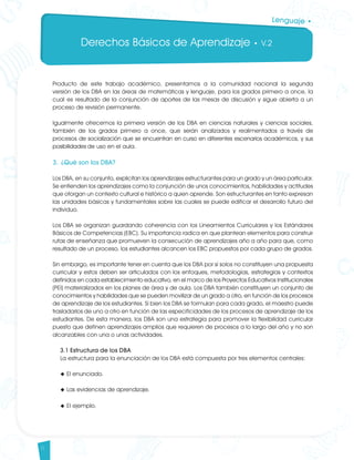 Derechos Básicos de Aprendizaje • V.2
6
Lenguaje •
Producto de este trabajo académico, presentamos a la comunidad nacional la segunda
versión de los DBA en las áreas de matemáticas y lenguaje, para los grados primero a once, la
cual es resultado de la conjunción de aportes de las mesas de discusión y sigue abierta a un
proceso de revisión permanente.
Igualmente ofrecemos la primera versión de los DBA en ciencias naturales y ciencias sociales,
también de los grados primero a once, que serán analizados y realimentados a través de
procesos de socialización que se encuentran en curso en diferentes escenarios académicos, y sus
posibilidades de uso en el aula.
3. ¿Qué son los DBA?
Los DBA, en su conjunto, explicitan los aprendizajes estructurantes para un grado y un área particular.
Se entienden los aprendizajes como la conjunción de unos conocimientos, habilidades y actitudes
que otorgan un contexto cultural e histórico a quien aprende. Son estructurantes en tanto expresan
las unidades básicas y fundamentales sobre las cuales se puede edificar el desarrollo futuro del
individuo.
Los DBA se organizan guardando coherencia con los Lineamientos Curriculares y los Estándares
Básicos de Competencias (EBC). Su importancia radica en que plantean elementos para construir
rutas de enseñanza que promueven la consecución de aprendizajes año a año para que, como
resultado de un proceso, los estudiantes alcancen los EBC propuestos por cada grupo de grados.
Sin embargo, es importante tener en cuenta que los DBA por sí solos no constituyen una propuesta
curricular y estos deben ser articulados con los enfoques, metodologías, estrategias y contextos
definidos en cada establecimiento educativo, en el marco de los Proyectos Educativos Institucionales
(PEI) materializados en los planes de área y de aula. Los DBA también constituyen un conjunto de
conocimientos y habilidades que se pueden movilizar de un grado a otro, en función de los procesos
de aprendizaje de los estudiantes. Si bien los DBA se formulan para cada grado, el maestro puede
trasladarlos de uno a otro en función de las especificidades de los procesos de aprendizaje de los
estudiantes. De esta manera, los DBA son una estrategia para promover la flexibilidad curricular
puesto que definen aprendizajes amplios que requieren de procesos a lo largo del año y no son
alcanzables con una o unas actividades. 	
3.1 Estructura de los DBA 	
La estructura para la enunciación de los DBA está compuesta por tres elementos centrales:
u El enunciado.
u Las evidencias de aprendizaje.
u El ejemplo.
Lenguaje DBA_Final.indd 6 12/10/16 3:32 p.m.
 
