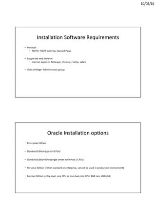 10/02/16
Installation Software Requirements
• Protocol:
• TCP/IP, TCP/IP with SSL, Named Pipes
• Supported web browser:
• Internet explorer, Netscape, chrome, Firefox, safari.
• User privilege: Administrator group.
Oracle Installation options
• Enterprise Edition
• Standard Edition (up to 4 CPUs)
• Standard Edition One (single server with max 2 CPUs)
• Personal Edition (Either standard or enterprise, cannot be used in production environment)
• Express Edition (entry-level, one CPU or one dual-core CPU, 1GB ram, 4GB disk)
 