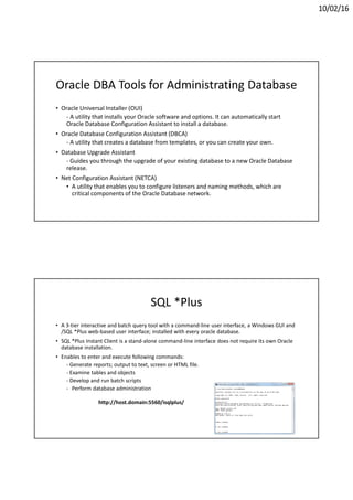 10/02/16
Oracle DBA Tools for Administrating Database
• Oracle Universal Installer (OUI)
- A utility that installs your Oracle software and options. It can automatically start
Oracle Database Configuration Assistant to install a database.
• Oracle Database Configuration Assistant (DBCA)
- A utility that creates a database from templates, or you can create your own.
• Database Upgrade Assistant
- Guides you through the upgrade of your existing database to a new Oracle Database
release.
• Net Configuration Assistant (NETCA)
• A utility that enables you to configure listeners and naming methods, which are
critical components of the Oracle Database network.
SQL *Plus
• A 3-tier interactive and batch query tool with a command-line user interface, a Windows GUI and
/SQL *Plus web-based user interface; installed with every oracle database.
• SQL *Plus Instant Client is a stand-alone command-line interface does not require its own Oracle
database installation.
• Enables to enter and execute following commands:
- Generate reports; output to text, screen or HTML file.
- Examine tables and objects
- Develop and run batch scripts
- Perform database administration
http://host.domain:5560/isqlplus/
 
