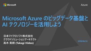 Azure
2018/06/22
Microsoft Azure のビッグデータ基盤と
AI テクノロジーを活用しよう
日本マイクロソフト株式会社
クラウドソリューションアーキテクト
高木 英朗 (Takagi Hideo)
 
