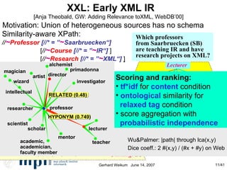 XXL: Early XML IR  [Anja Theobald, GW: Adding Relevance toXML, WebDB’00] Scoring and ranking: tf*idf  for  content  condition ontological  similarity for  relaxed tag  condition score aggregation with probabilistic independence Similarity-aware XPath: // ~ Professor   [//* =  ” ~ Saarbruecken“] [ // ~ Course  [//* = ” ~ IR“]  ] [ // ~ Research  [//* =  ” ~ XML“]   ] Which professors  from Saarbruecken (SB)‏ are teaching IR and have research projects on XML? Motivation: Union of heterogeneous sources has no schema  Professor Name : Gerhard Weikum Address ... City : SB Country :  Germany Teaching Research   Course Title :  IR Description :  Information  retrieval ... Syllabus ... Book Article ... ... Project Title :  Intelligent Search of Heterogeneous XML Data Funding : EU ... Name : Ralf Schenkel Lecturer Address: Max-Planck Institute for Informatics, Germany Activities Seminar Contents: Ranked  retrieval … Literature:  … Scientific Name: INEX task coordinator (Initiative for the  Evaluation of XML …)‏ Other Sponsor:  EU … Wu&Palmer: |path| through lca(x,y)‏ Dice coeff.: 2 #(x,y) / (#x + #y) on Web query expansion model: disjunction of tags magician wizard intellectual artist alchemist director primadonna professor teacher scholar academic, academician, faculty member scientist researcher HYPONYM (0.749)‏ investigator mentor RELATED (0.48)‏ lecturer 