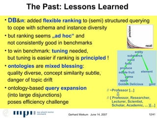 The Past: Lessons Learned  DB & IR : added  flexible ranking  to (semi) structured querying to cope with schema and instance diversity but ranking seems  „ad hoc“  and  not consistently good in benchmarks to win benchmark:  tuning  needed,  but tuning is easier if ranking is  principled  ! ontologies  are  mixed blessing : quality diverse, concept similarity subtle, danger of topic drift ontology-based  query expansion   (into large disjunctions)‏ poses efficiency challenge precision recall //  ~Professor [...] //  { Professor, Researcher,  Lecturer, Scientist,  Scholar, Academic, ... }[...] element gold produce Golden Delicious entity food substance solid edible fruit apple pome 
