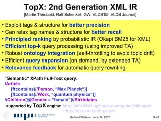 TopX: 2nd Generation XML IR ” Semantic“ XPath Full-Text query:  / Article  [ftcontains(// Person ,  ” Max Planck“)] [ftcontains(// Work ,  ” quantum physics“)] // Children [@ Gender  =  ” female“]// Birthdates supported by  TopX  engine:  http://infao5501.ag5.mpi-sb.mpg.de:8080/topx/ http://topx.sourceforge.net Exploit tags & structure for  better precision Can relax tag names & structure for  better recall Principled ranking  by probabilistic IR (Okapi BM25 for XML)‏ Efficient top-k  query processing (using improved TA)‏ Robust  ontology integration   (self-throttling to avoid topic drift)‏ Efficient  query expansion   (on demand, by extended TA)‏ Relevance feedback  for automatic query rewriting [Martin Theobald, Ralf Schenkel, GW: VLDB’05, VLDB Journal] 