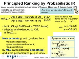 Principled Ranking by Probabilistic IR odds for item d with terms d i  being relevant for  query q = {q 1 , …, q m } binary features, conditional independence of features [Robertson & Sparck-Jones 1976] Now estimate  p i  and q i  values from  relevance feedback, pseudo-relevance feedback,  corpus statistics by  MLE  (with statistical  smoothing )‏ and store precomputed p i , q i  in index „ God does not play dice.“ (Einstein)‏ IR does. with related to but different from statistical language models  Relationship to tf*idf led to Okapi BM25 (wins TREC tasks)‏ adapted and extended to XML  in TopX, ... 