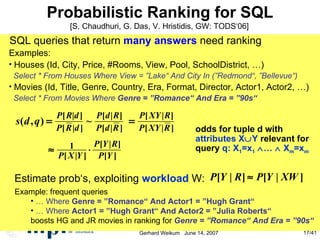 Probabilistic Ranking for SQL SQL queries that return  many answers  need ranking Examples:  Houses (Id, City, Price, #Rooms, View, Pool, SchoolDistrict, …)‏ Select * From Houses Where View = ”Lake“ And City In (”Redmond“, ”Bellevue“)‏ Movies (Id, Title, Genre, Country, Era, Format, Director, Actor1, Actor2, …)‏ Select * From Movies Where  Genre = ”Romance“ And Era = ”90s“ odds for tuple d with attributes X  Y  relevant for  query  q: X 1 =x 1    …     X m =x m Estimate prob‘s, exploiting  workload  W: [S. Chaudhuri, G. Das, V. Hristidis, GW: TODS‘06] Example: frequent queries …  Where  Genre = ”Romance“ And Actor1 = ”Hugh Grant“ …  Where  Actor1 = ”Hugh Grant“ And Actor2 = ”Julia Roberts“ boosts HG and JR movies in ranking for  Genre = ”Romance“ And Era = ”90s“ 
