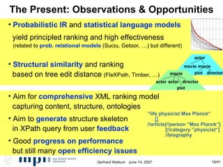 The Present: Observations & Opportunities Probabilistic IR  and  statistical language models yield principled ranking and high effectiveness (related to  prob. relational models  (Suciu, Getoor, …) but different)‏ Structural similarity  and ranking  based on tree edit distance  (FleXPath, Timber, …)‏ Aim for  comprehensive  XML ranking model capturing content, structure, ontologies Aim to  generate  structure skeleton in XPath query from user  feedback Good  progress on performance   but still many  open efficiency issues actor movie movie plot director movie actor actor director plot ” life physicist Max Planck“ //article[//person ”Max Planck“] [//category ”physicist“] //biography 