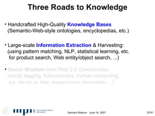 Three Roads to Knowledge Handcrafted High-Quality  Knowledge Bases (Semantic-Web-style ontologies, encyclopedias, etc.)‏ Large-scale  Information Extraction  & Harvesting: (using pattern matching, NLP, statistical learning, etc. for product search, Web entity/object search, ...)‏ Social Wisdom  from Web 2.0 Communities (social tagging, folksonomies, human computing, e.g.: del.icio.us, flickr, answers.yahoo, iknow.baidu,  ...)‏ Social Wisdom  from Web 2.0 Communities (social tagging, folksonomies, human computing, e.g.: del.icio.us, flickr, answers.yahoo, iknow.baidu,  ...)‏ 