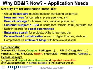 Why DB&IR Now? – Application Needs Global  health-care  management for monitoring epidemics News archives  for journalists, press agencies, etc.  Product catalogs  for houses, cars, vacation places, etc. Customer support & CRM  in insurances, telcom, retail, software, etc. Bulletin boards for  social communities Enterprise search  for projects, skills, know-how, etc. Personalized & collaborative  search in digital libraries, Web, etc. Comprehensive  archive of blogs   with time-travel search Simplify life for application areas like: Typical data: Disease (DId, Name,  Category , Pathogen …)   UMLS-Categories ( … )‏ Patient (… Age, HId, Date,  Report , TreatedDId)  Hospital (HId,  Address  …) Typical query:  symptoms of  tropical virus diseases  and  reported anomalies with young patients in  central Europe  in the last two weeks 