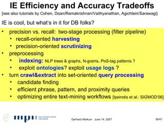 IE Efficiency and Accuracy Tradeoffs precision vs. recall:  two-stage processing (filter pipeline)‏ recall-oriented  harvesting precision-oriented  scrutinizing preprocessing indexing:  NLP trees & graphs, N-grams, PoS-tag patterns ? exploit  ontologies ? exploit  usage logs  ? turn  crawl&extract  into set-oriented  query processing candidate finding efficient phrase, pattern, and proximity queries optimizing entire text-mining workflows  [Ipeirotis et al.: SIGMOD‘06] IE is cool, but what‘s in it for DB folks? [see also tutorials by Cohen, Doan/Ramakrishnan/Vaithyanathan, Agichtein/Sarawagi] 