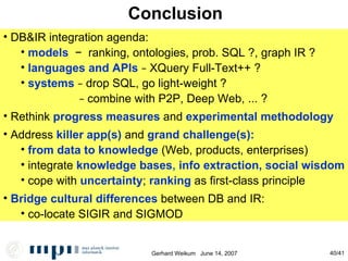 Conclusion DB&IR integration agenda: models   −   ranking, ontologies, prob. SQL ?, graph IR ? languages and APIs   −  XQuery Full-Text++ ? systems   −  drop SQL, go light-weight ? −   combine with P2P, Deep Web, ... ? Rethink  progress measures  and  experimental methodology Address  killer app(s)  and  grand challenge(s): from data to knowledge  (Web, products, enterprises)‏ integrate  knowledge bases ,  info extraction, social wisdom cope with  uncertainty ;  ranking  as first-class principle Bridge cultural differences  between DB and IR: co-locate SIGIR and SIGMOD 
