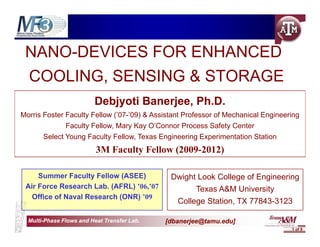 NANO-DEVICES FOR ENHANCED
    O     C S O        C
 COOLING,
 COOLING SENSING & STORAGE
                         Debjyoti Banerjee, Ph.D.
Morris Foster Faculty Fellow (’07-’09) & Assistant Professor of Mechanical Engineering
              Faculty Fellow, Mary Kay O’Connor Process Safety Center
       Select Young Faculty Fellow, Texas Engineering Experimentation Station
                          3M Faculty Fellow (2009-2012)

     Summer Faculty Fellow (ASEE)             Dwight Look College of Engineering
 Air Force Research Lab. (AFRL) ’06,’07               Texas A&M University
   Office of Naval Research (ONR) ’09
                                                College Station, TX 77843-3123
                                                        Station

  Multi-
  Multi-Phase Flows and Heat Transfer Lab.   [dbanerjee@tamu.edu]
                                                                                   1 of 9
 