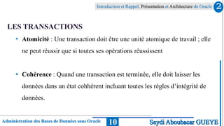 Administration des Bases de Données sous Oracle
Introduction et Rappel, Présentation et Architecture de Oracle
10
LES TRANSACTIONS
• Atomicité : Une transaction doit être une unité atomique de travail ; elle
ne peut réussir que si toutes ses opérations réussissent
• Cohérence : Quand une transaction est terminée, elle doit laisser les
données dans un état cohhérent incluant toutes les règles d’intégrité de
données.
2
Seydi Aboubacar GUEYE
 