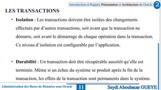 Administration des Bases de Données sous Oracle
Introduction et Rappel, Présentation et Architecture de Oracle
11
LES TRANSACTIONS
• Isolation : Les transactions doivent être isolées des changements
effectués par d’autres transactions, soit avant que la transaction ne
démarre, soit avant le démarrage de chaque opération dans la transaction.
Ce niveau d’isolation est configurable par l’application.
• Durabilité : Un transaction doit être récupérable aussitôt qu’elle est
terminée. Même si un échec du système se produit après la fin de la
transaction, les effets de la transaction sont permanents dans le système.
2
Seydi Aboubacar GUEYE
 