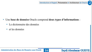 Administration des Bases de Données sous Oracle
Introduction et Rappel, Présentation et Architecture de Oracle
16
• Une base de données Oracle comprend deux types d’informations :
• Le dictionnaire des données
• et les données
2
Seydi Aboubacar GUEYE
 