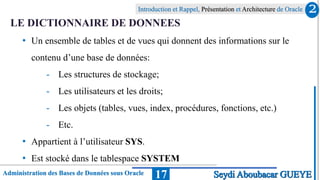 Administration des Bases de Données sous Oracle
Introduction et Rappel, Présentation et Architecture de Oracle
17
LE DICTIONNAIRE DE DONNEES
• Un ensemble de tables et de vues qui donnent des informations sur le
contenu d’une base de données:
- Les structures de stockage;
- Les utilisateurs et les droits;
- Les objets (tables, vues, index, procédures, fonctions, etc.)
- Etc.
• Appartient à l’utilisateur SYS.
• Est stocké dans le tablespace SYSTEM
2
Seydi Aboubacar GUEYE
 