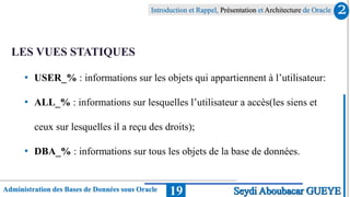 Administration des Bases de Données sous Oracle
Introduction et Rappel, Présentation et Architecture de Oracle
19
LES VUES STATIQUES
• USER_% : informations sur les objets qui appartiennent à l’utilisateur:
• ALL_% : informations sur lesquelles l’utilisateur a accès(les siens et
ceux sur lesquelles il a reçu des droits);
• DBA_% : informations sur tous les objets de la base de données.
2
Seydi Aboubacar GUEYE
 