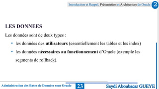 Administration des Bases de Données sous Oracle
Introduction et Rappel, Présentation et Architecture de Oracle
23
LES DONNEES
Les données sont de deux types :
• les données des utilisateurs (essentiellement les tables et les index)
• les données nécessaires au fonctionnement d’Oracle (exemple les
segments de rollback).
2
Seydi Aboubacar GUEYE
 