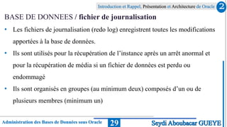 Administration des Bases de Données sous Oracle
Introduction et Rappel, Présentation et Architecture de Oracle
29
BASE DE DONNEES / fichier de journalisation
• Les fichiers de journalisation (redo log) enregistrent toutes les modifications
apportées à la base de données.
• Ils sont utilisés pour la récupération de l’instance après un arrêt anormal et
pour la récupération de média si un fichier de données est perdu ou
endommagé
• Ils sont organisés en groupes (au minimum deux) composés d’un ou de
plusieurs membres (minimum un)
2
Seydi Aboubacar GUEYE
 