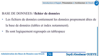Administration des Bases de Données sous Oracle
Introduction et Rappel, Présentation et Architecture de Oracle
31
BASE DE DONNEES / fichier de données
• Les fichiers de données contiennent les données proprement dites de
la base de données (tables et index notamment).
• Ils sont logiquement regroupés en tablespace
2
Seydi Aboubacar GUEYE
 