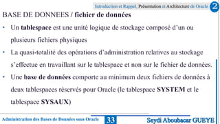 Administration des Bases de Données sous Oracle
Introduction et Rappel, Présentation et Architecture de Oracle
33
BASE DE DONNEES / fichier de données
• Un tablespace est une unité logique de stockage composé d’un ou
plusieurs fichiers physiques
• La quasi-totalité des opérations d’administration relatives au stockage
s’effectue en travaillant sur le tablespace et non sur le fichier de données.
• Une base de données comporte au minimum deux fichiers de données à
deux tablespaces réservés pour Oracle (le tablespace SYSTEM et le
tablespace SYSAUX)
2
Seydi Aboubacar GUEYE
 