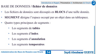 Administration des Bases de Données sous Oracle
Introduction et Rappel, Présentation et Architecture de Oracle
34
BASE DE DONNEES / fichier de données
• Les fichiers de données sont découpés en BLOCS d’une taille donnée.
• SEGMENT désigne l’espace occupé par un objet dans un tablespace.
• Quatre types principaux de segments :
• Les segments de tables
• Les segments d’index
• Les segments d’annulation
• Les segments temporaires
2
Seydi Aboubacar GUEYE
 