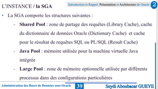 Administration des Bases de Données sous Oracle
Introduction et Rappel, Présentation et Architecture de Oracle
39
L’INSTANCE / la SGA
• La SGA comporte les structures suivantes :
- Shared Pool : zone de partage des requêtes (Library Cache), cache
du dictionnaire de données Oracle (Dictionary Cache) et cache
pour le résultat de requêtes SQL ou PL/SQL (Result Cache)
- Java Pool : mémoire utilisée pour la machine virtuelle Java
intégrée
- Large Pool : zone de mémoire optionnelle utilisée par différents
processus dans des configurations particulières
2
Seydi Aboubacar GUEYE
 