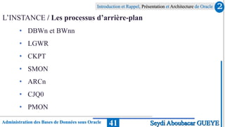 Administration des Bases de Données sous Oracle
Introduction et Rappel, Présentation et Architecture de Oracle
41
L’INSTANCE / Les processus d’arrière-plan
• DBWn et BWnn
• LGWR
• CKPT
• SMON
• ARCn
• CJQ0
• PMON
2
Seydi Aboubacar GUEYE
 