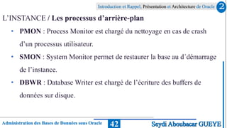 Administration des Bases de Données sous Oracle
Introduction et Rappel, Présentation et Architecture de Oracle
42
L’INSTANCE / Les processus d’arrière-plan
• PMON : Process Monitor est chargé du nettoyage en cas de crash
d’un processus utilisateur.
• SMON : System Monitor permet de restaurer la base au d´démarrage
de l’instance.
• DBWR : Database Writer est chargé de l’écriture des buffers de
données sur disque.
2
Seydi Aboubacar GUEYE
 