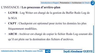 Administration des Bases de Données sous Oracle
Introduction et Rappel, Présentation et Architecture de Oracle
43
L’INSTANCE / Les processus d’arrière-plan
• LGWR : Log Writer est chargé de la gestion du Buffer Redo Log de
la SGA
• CKPT : Checkpoint est optionnel pour écrire les données les plus
fréquemment modifiées.
• ARCH : Archiver est chargé de copier le fichier Redo Log courant dès
qu’il est plein sur la destination des fichiers d’archives.
2
Seydi Aboubacar GUEYE
 