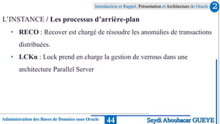 Administration des Bases de Données sous Oracle
Introduction et Rappel, Présentation et Architecture de Oracle
44
L’INSTANCE / Les processus d’arrière-plan
• RECO : Recover est chargé de résoudre les anomalies de transactions
distribuées.
• LCKn : Lock prend en charge la gestion de verrous dans une
architecture Parallel Server
2
Seydi Aboubacar GUEYE
 