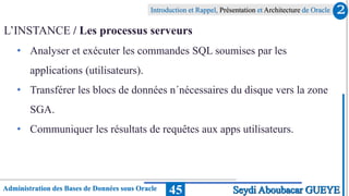 Administration des Bases de Données sous Oracle
Introduction et Rappel, Présentation et Architecture de Oracle
45
L’INSTANCE / Les processus serveurs
• Analyser et exécuter les commandes SQL soumises par les
applications (utilisateurs).
• Transférer les blocs de données n´nécessaires du disque vers la zone
SGA.
• Communiquer les résultats de requêtes aux apps utilisateurs.
2
Seydi Aboubacar GUEYE
 