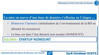 Administration des Bases de Données sous Oracle
Démarrage et Arrêt d’une base de données
47
La mise en œuvre d’une base de données s’effectue en 3 étapes ...
3
Seydi Aboubacar GUEYE
• Démarrer l’instance (initialisation de l’environnement de la BD en
allouant les ressources)
• La base est dans l’état démarré non montée (NOMOUNT).
SQLDBA> STARTUP NOMOUNT
 