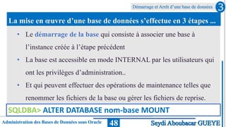 Administration des Bases de Données sous Oracle
Démarrage et Arrêt d’une base de données
48
La mise en œuvre d’une base de données s’effectue en 3 étapes ...
3
Seydi Aboubacar GUEYE
• Le démarrage de la base qui consiste à associer une base à
l’instance créée à l’étape précédent
• La base est accessible en mode INTERNAL par les utilisateurs qui
ont les privilèges d’administration..
• Et qui peuvent effectuer des opérations de maintenance telles que
renommer les fichiers de la base ou gérer les fichiers de reprise.
SQLDBA> ALTER DATABASE nom-base MOUNT
 