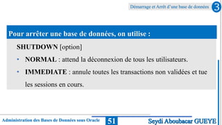 Administration des Bases de Données sous Oracle
Démarrage et Arrêt d’une base de données
51
3
Seydi Aboubacar GUEYE
Pour arrêter une base de données, on utilise :
SHUTDOWN [option]
• NORMAL : attend la déconnexion de tous les utilisateurs.
• IMMEDIATE : annule toutes les transactions non validées et tue
les sessions en cours.
 