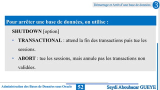 Administration des Bases de Données sous Oracle
Démarrage et Arrêt d’une base de données
52
3
Seydi Aboubacar GUEYE
Pour arrêter une base de données, on utilise :
SHUTDOWN [option]
• TRANSACTIONAL : attend la fin des transactions puis tue les
sessions.
• ABORT : tue les sessions, mais annule pas les transactions non
validées.
 