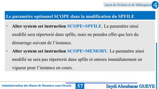 Ajout de Fichiers et de Tablespaces
Administration des Bases de Données sous Oracle 57
4
Seydi Aboubacar GUEYE
Le paramètre optionnel SCOPE dans la modification du SPFILE
• Alter system set instruction SCOPE=SPFILE. Le paramètre ainsi
modifié sera répertorié dans spfile, mais ne prendra effet que lors du
démarrage suivant de l’instance.
• Alter system set instruction SCOPE=MEMORY. Le paramètre ainsi
modifié ne sera pas répertorié dans spfile et entrera immédiatement en
vigueur pour l’instance en cours.
 