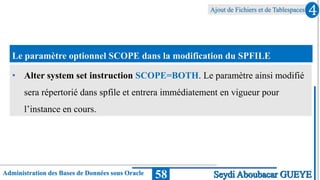 Ajout de Fichiers et de Tablespaces
Administration des Bases de Données sous Oracle 58
4
Seydi Aboubacar GUEYE
Le paramètre optionnel SCOPE dans la modification du SPFILE
• Alter system set instruction SCOPE=BOTH. Le paramètre ainsi modifié
sera répertorié dans spfile et entrera immédiatement en vigueur pour
l’instance en cours.
 